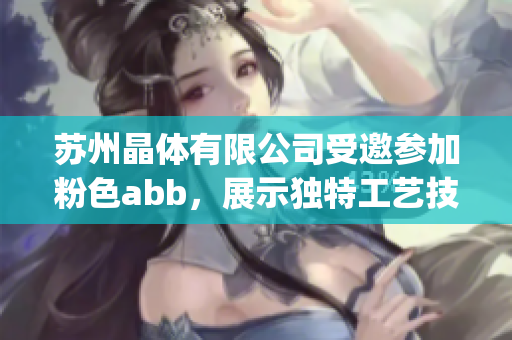 苏州晶体有限公司受邀参加粉色abb，展示独特工艺技术(1)