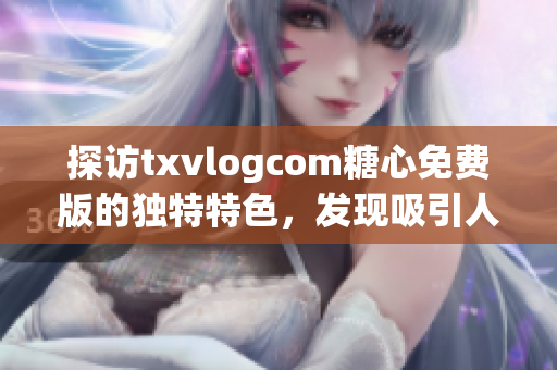 探访txvlogcom糖心免费版的独特特色，发现吸引人之处