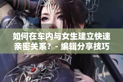 如何在车内与女生建立快速亲密关系？- 编辑分享技巧