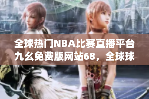 全球热门NBA比赛直播平台九幺免费版网站68，全球球迷必备的在线观看工具(1)