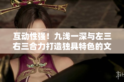 互动性强！九浅一深与左三右三合力打造独具特色的文章，让你的阅读体验更加丰富