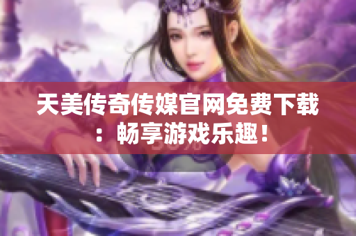 天美传奇传媒官网免费下载：畅享游戏乐趣！