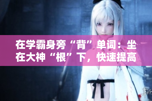 在学霸身旁“背”单词：坐在大神“根”下，快速提高词汇量！