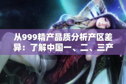 从999精产品质分析产区差异：了解中国一、二、三产区的独特魅力