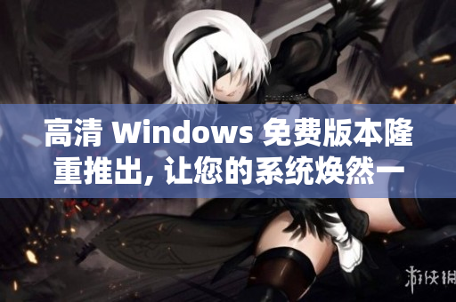 高清 Windows 免费版本隆重推出, 让您的系统焕然一新