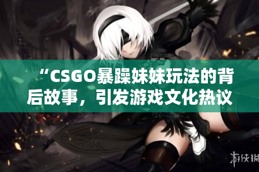 “CSGO暴躁妹妹玩法的背后故事，引发游戏文化热议”