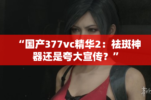 “国产377vc精华2：祛斑神器还是夸大宣传？”
