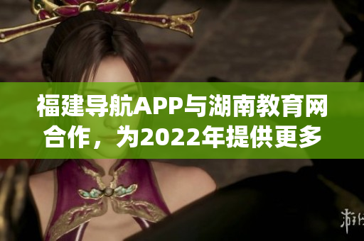 福建导航APP与湖南教育网合作，为2022年提供更多便捷服务(1)