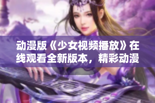 动漫版《少女视频播放》在线观看全新版本，精彩动漫新篇章！