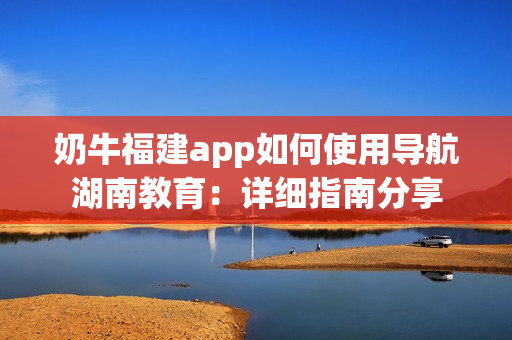 奶牛福建app如何使用导航湖南教育：详细指南分享