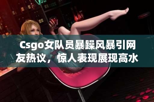 Csgo女队员暴躁风暴引网友热议，惊人表现展现高水平