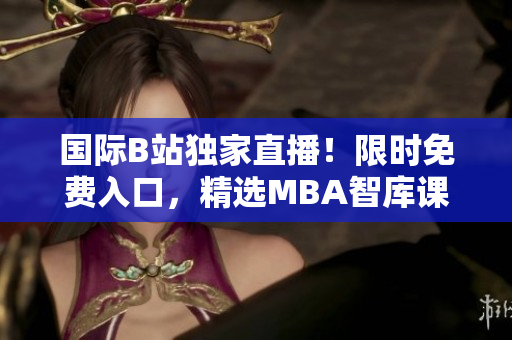 国际B站独家直播！限时免费入口，精选MBA智库课程！