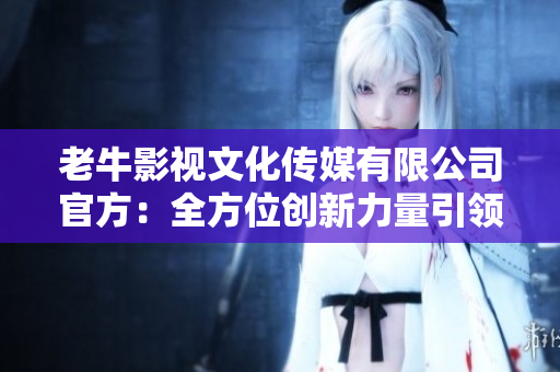 老牛影视文化传媒有限公司官方：全方位创新力量引领影视文化发展