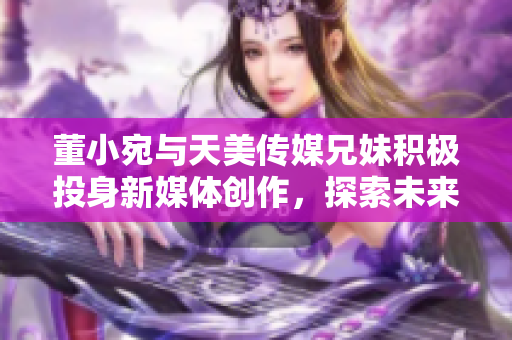 董小宛与天美传媒兄妹积极投身新媒体创作，探索未来发展方向