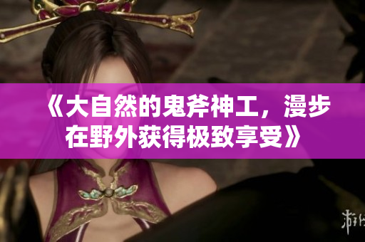 《大自然的鬼斧神工，漫步在野外获得极致享受》