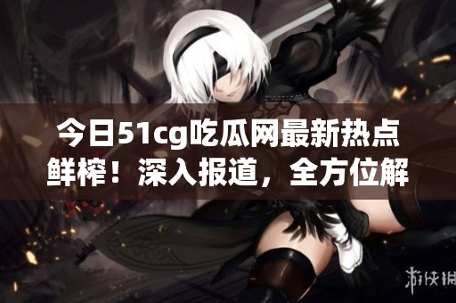 今日51cg吃瓜网最新热点鲜榨！深入报道，全方位解读最新娱乐资讯(1)