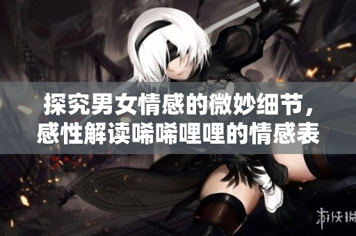 探究男女情感的微妙细节，感性解读唏唏哩哩的情感表达