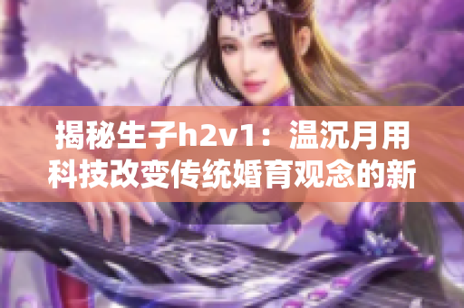 揭秘生子h2v1：温沉月用科技改变传统婚育观念的新尝试