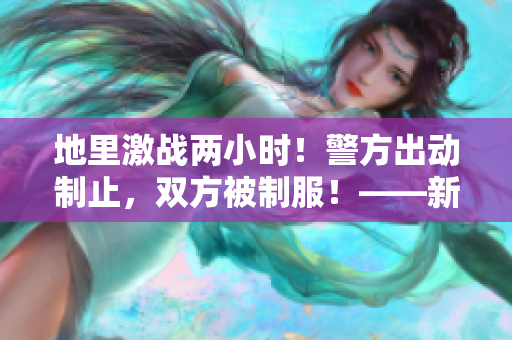 地里激战两小时！警方出动制止，双方被制服！——新闻报道