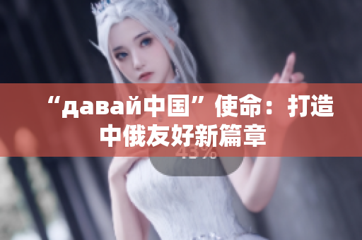 “давай中国”使命：打造中俄友好新篇章