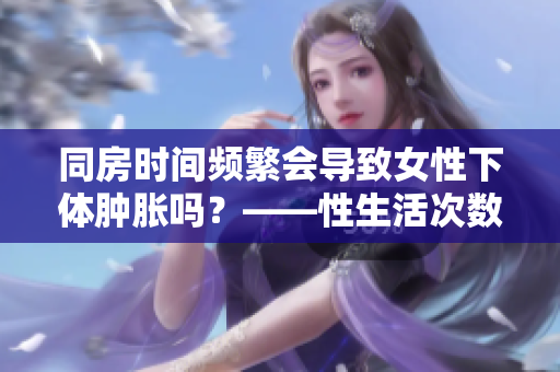 同房时间频繁会导致女性下体肿胀吗？——性生活次数与身体反应解析