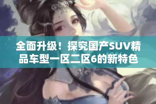 全面升级！探究国产SUV精品车型一区二区6的新特色