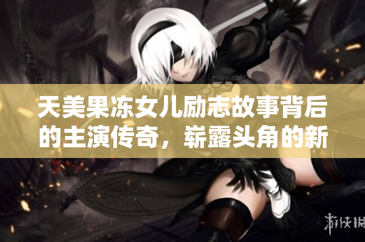 天美果冻女儿励志故事背后的主演传奇，崭露头角的新星!