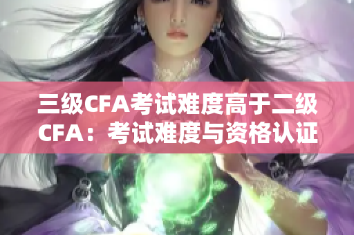 三级CFA考试难度高于二级CFA：考试难度与资格认证标准提升