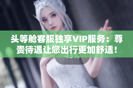 头等舱客服独享VIP服务：尊贵待遇让您出行更加舒适！