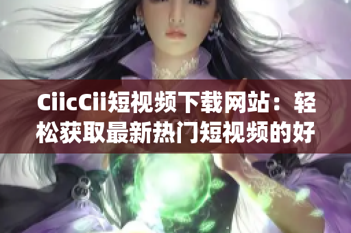 CiicCii短视频下载网站：轻松获取最新热门短视频的好去处(1)