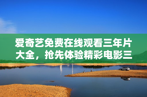 爱奇艺免费在线观看三年片大全，抢先体验精彩电影三年片免费在线观看