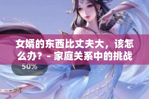 女婿的东西比丈夫大，该怎么办？- 家庭关系中的挑战
