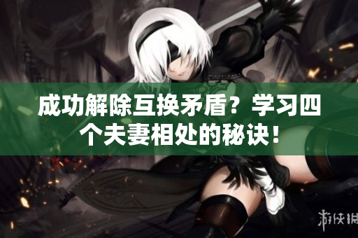 成功解除互换矛盾？学习四个夫妻相处的秘诀！