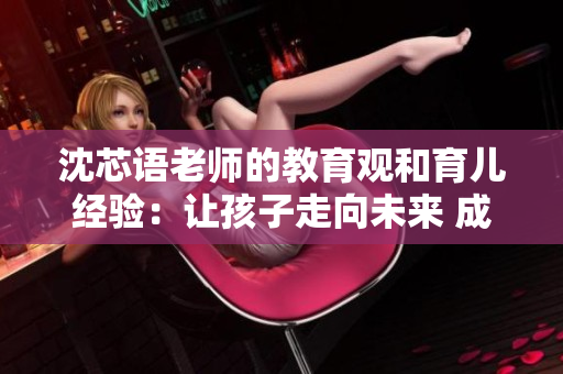 沈芯语老师的教育观和育儿经验：让孩子走向未来 成为社会栋梁