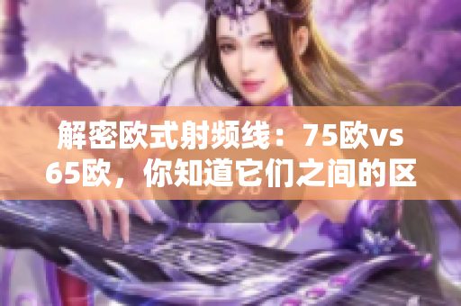 解密欧式射频线：75欧vs65欧，你知道它们之间的区别吗？