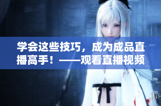 学会这些技巧，成为成品直播高手！——观看直播视频的技巧总结