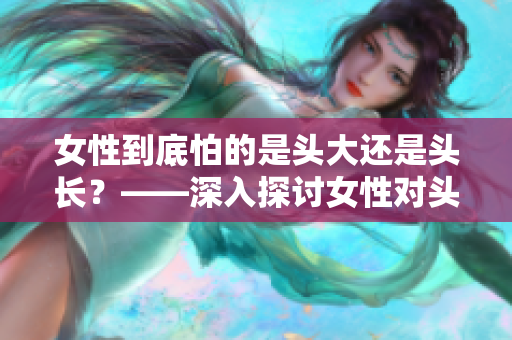 女性到底怕的是头大还是头长？——深入探讨女性对头发的困扰