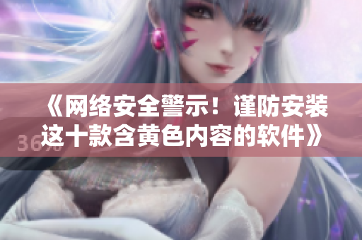 《网络安全警示！谨防安装这十款含黄色内容的软件》