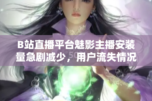 B站直播平台魅影主播安装量急剧减少，用户流失情况严重