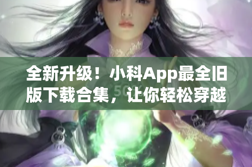 全新升级！小科App最全旧版下载合集，让你轻松穿越时光隧道