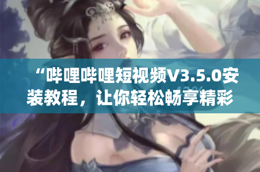 “哔哩哔哩短视频V3.5.0安装教程，让你轻松畅享精彩内容”(1)
