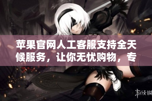 苹果官网人工客服支持全天候服务，让你无忧购物，专业解决所有问题！