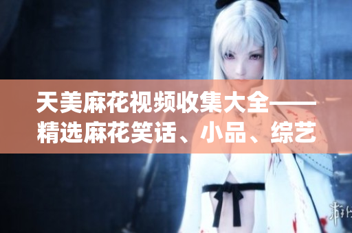 天美麻花视频收集大全——精选麻花笑话、小品、综艺节目一网打尽(1)