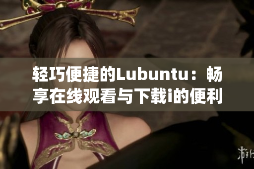 轻巧便捷的Lubuntu：畅享在线观看与下载i的便利体验(1)