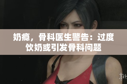 奶瘾，骨科医生警告：过度饮奶或引发骨科问题