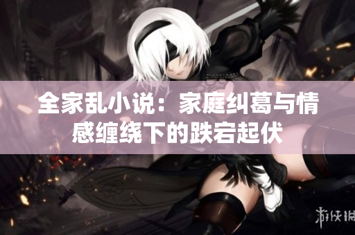 全家乱小说：家庭纠葛与情感缠绕下的跌宕起伏
