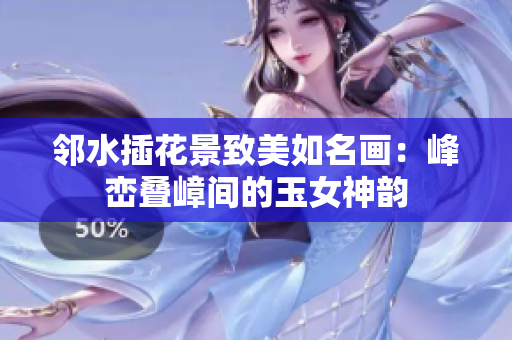 邻水插花景致美如名画：峰峦叠嶂间的玉女神韵