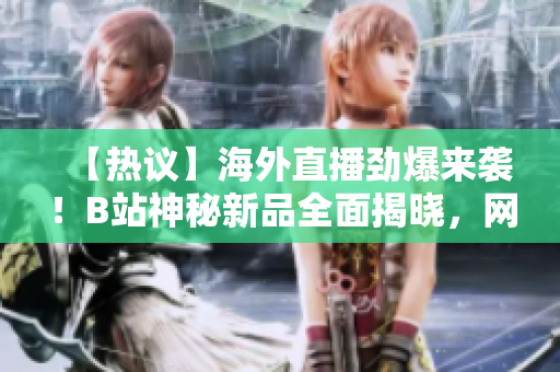 【热议】海外直播劲爆来袭！B站神秘新品全面揭晓，网友热议达高潮
