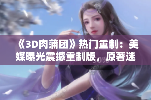 《3D肉蒲团》热门重制：美媒曝光震撼重制版，原著迷必看！