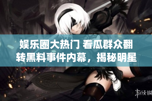 娱乐圈大热门 看瓜群众翻转黑料事件内幕，揭秘明星沉浮真相(1)